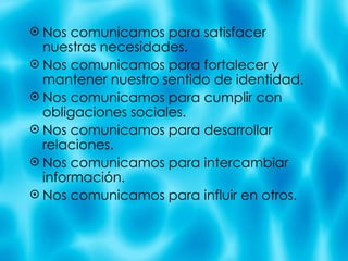 Nos comunicamos para satisfacer nuestras necesidades. Nos comunicamos para fortalecer y mantener nuestro sentido de identidad. Nos comunicamos para cumplir con obligaciones sociales. Nos comunicamos para desarrollar relaciones. Nos comunicamos para intercambiar informaci ón. Nos comunicamos para influir en otros. 