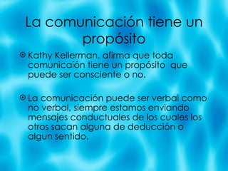 La comunicaci ón tiene un propósito Kathy Kellerman, afirma que toda comunicai ón tiene un propósito  que puede ser consciente o no. La comunicación puede ser verbal como no verbal, siempre estamos enviando mensajes conductuales de los cuales los otros sacan alguna de deducción o algun sentido. 