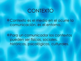 CONTEXTO Contexto es el medio en el ocurre la comunicaci ón, es el entorno. Para un comunicador los contextos pueden ser físicos, sociales, históricos, psicológicos, culturales. 