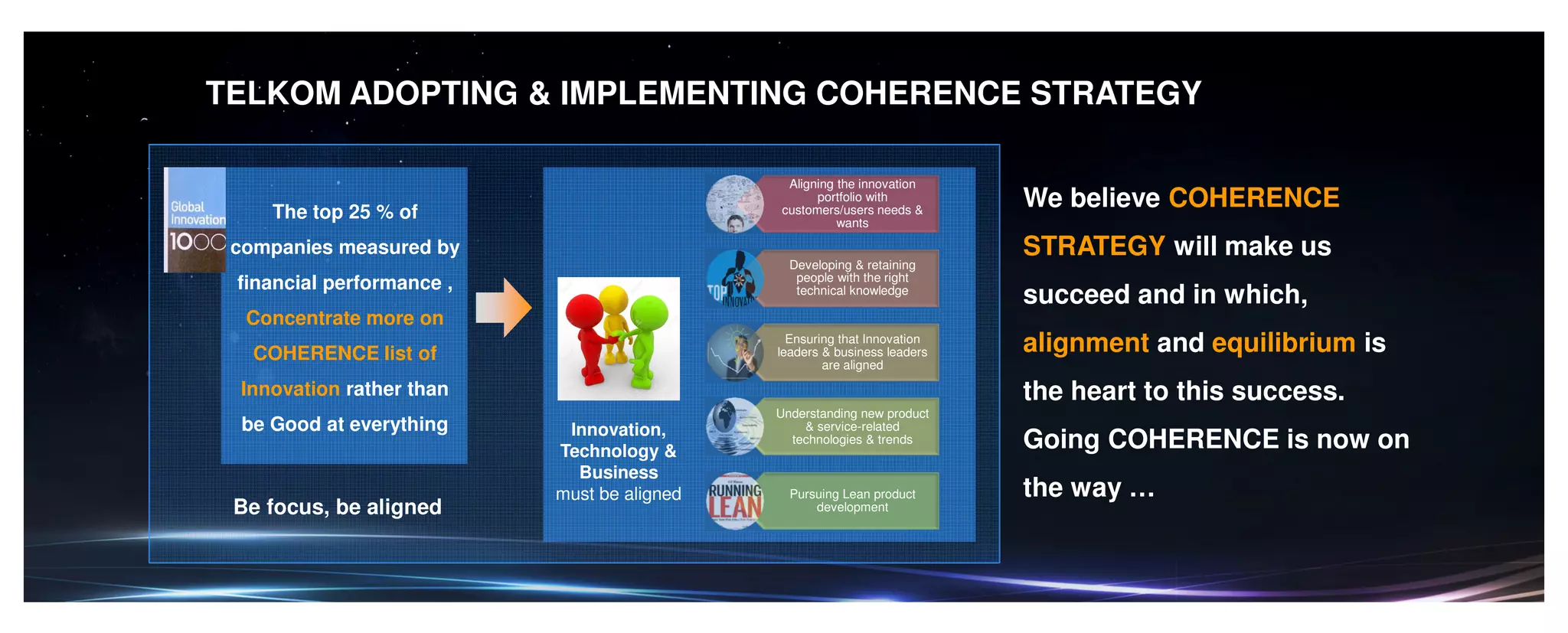 TELKOM ADOPTING & IMPLEMENTING COHERENCE STRATEGY
The top 25 % of
companies measured by
financial performance ,
Concentrate more on
COHERENCE list of
Innovation rather than
be Good at everything
Aligning the innovation
portfolio with
customers/users needs &
wants
Developing & retaining
people with the right
technical knowledge
Ensuring that Innovation
leaders & business leaders
are aligned
Understanding new product
& service-related
technologies & trends
Pursuing Lean product
development
Innovation,
Technology &
Business
must be aligned
Be focus, be aligned
We believe COHERENCE
STRATEGY will make us
succeed and in which,
alignment and equilibrium is
the heart to this success.
Going COHERENCE is now on
the way …
 