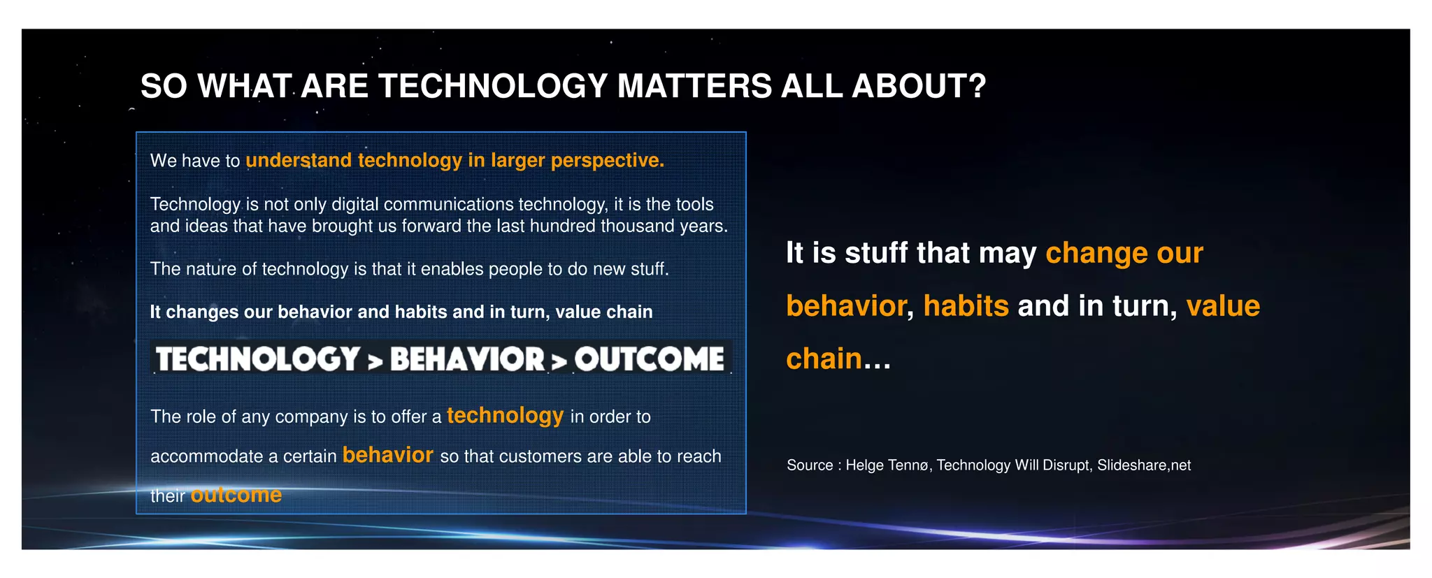 SO WHAT ARE TECHNOLOGY MATTERS ALL ABOUT?
We have to understand technology in larger perspective.
Technology is not only digital communications technology, it is the tools
and ideas that have brought us forward the last hundred thousand years.
The nature of technology is that it enables people to do new stuff.
It changes our behavior and habits and in turn, value chain
The role of any company is to offer a technology in order to
accommodate a certain behavior so that customers are able to reach
their outcome
It is stuff that may change our
behavior, habits and in turn, value
chain…
Source : Helge Tennø, Technology Will Disrupt, Slideshare,net
 