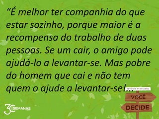 “É melhor ter companhia do que
estar sozinho, porque maior é a
recompensa do trabalho de duas
pessoas. Se um cair, o amigo pode
ajudá-lo a levantar-se. Mas pobre
do homem que cai e não tem
quem o ajude a levantar-se!...
 