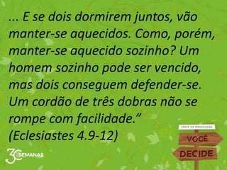 ... E se dois dormirem juntos, vão
manter-se aquecidos. Como, porém,
manter-se aquecido sozinho? Um
homem sozinho pode ser vencido,
mas dois conseguem defender-se.
Um cordão de três dobras não se
rompe com facilidade.”
(Eclesiastes 4.9-12)
 