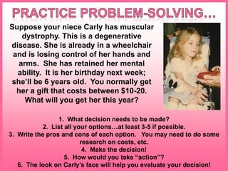 Suppose your niece Carly has muscular
dystrophy. This is a degenerative
disease. She is already in a wheelchair
and is losing control of her hands and
arms. She has retained her mental
ability. It is her birthday next week;
she’ll be 6 years old. You normally get
her a gift that costs between $10-20.
What will you get her this year?
1. What decision needs to be made?
2. List all your options…at least 3-5 if possible.
3. Write the pros and cons of each option. You may need to do some
research on costs, etc.
4. Make the decision!
5. How would you take “action”?
6. The look on Carly’s face will help you evaluate your decision!
 