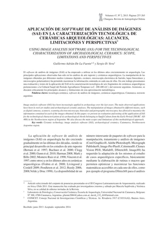 Volumen 47, Nº 2, 2015. Páginas 257-265
Chungara, Revista de Antropología Chilena
APLICACIÓN DE SOFTWARE DE ANÁLISIS DE IMÁGENES
(SAI) EN LA CARACTERIZACIÓN TECNOLÓGICA DE
CERÁMICAS ARQUEOLÓGICAS: ALCANCES,
LIMITACIONES Y PERSPECTIVAS*
USING IMAGE ANALYSIS SOFTWARE (IAS) FOR THE TECHNOLOGICAL
CHARACTERIZATION OF ARCHAEOLOGICAL CERAMICS: SCOPE,
LIMITATIONS AND PERSPECTIVES
Guillermo Adrián De La Fuente1,2 y Sergio D. Vera1
El software de análisis de imágenes (SAI) se ha empezado a utilizar en los últimos años crecientemente en arqueología. Las
principales aplicaciones observadas han sido en los análisis de arte rupestre y cerámicas arqueológicas. La manipulación de las
imágenes obtenidas por diferentes medios (cámaras digitales, escáners, microscopía electrónica de barrido, lupas binoculares y
microscopios polarizadores) ha permitido maximizar la información contenida en cada una de ellas. En este trabajo presentamos
una evaluación y testeo de la aplicación del SAI en la caracterización tecnológica de seis fragmentos de cerámicas arqueológicas
pertenecientes a la Cultural Saujil del Período Agroalfarero Temprano (a.C. 200-400 d.C.) del noroeste argentino. Asimismo, se
discuten críticamente los principales alcances y limitaciones de esta aproximación metodológica.
Palabras claves: tecnología cerámica, software de análisis de imágenes, cerámicas arqueológicas, Catamarca, noroeste
argentino.
Image analysis software (IAS) has been increasingly applied in archaeology over the last years. The main observed applications
have been in rock art studies and archaeological ceramic analyses. The manipulation of images obtained by different means, such
as digital cameras, scanners, scanning electron microscopy, binocular and petrographic microscopes, has allowed to maximize the
information contained in each of the images obtained. In this paper, we present an evaluation and testing of the application of IAS
for the technological characterization of six archaeological sherds belonging to Saujil Culture from the Early Period (200 BC- AD
400) in the Northwestern region of Argentine. We also discuss the main scopes and limitations of this methodological approach.
Key words: Ceramic technology, image analysis software (IAS), archaeological ceramics, Catamarca, Northwestern
Argentine region.
* Artículo seleccionado del conjunto de ponencias presentadas en el III Congreso Latinoamericano de Arqueometría, realizado
en Arica, Chile 2011. Este manuscrito fue evaluado por investigadores externos y editado por Marcela Sepúlveda y Verónica
Silva, en su calidad de editoras invitadas de la Revista.
1 Laboratorio de Petrología y Conservación Cerámica, Escuela de Arqueología, Universidad Nacional de Catamarca, Belgrano
Nº 300, 4700-Catamarca, Argentina. gfuente2004@yahoo.com.ar; david_132_44@hotmail.com
2 CONICET. Consejo Nacional de Investigaciones Científicas y Técnicas. Av. Rivadavia 1917 (C1033AAJ), Buenos Aires,
Argentina.
Recibido: junio 2013. Aceptado: septiembre 2014.
La aplicación de software de análisis de
imágenes (SAI) en arqueología ha ido creciendo
gradualmente en las últimas dos décadas, siendo su
principal desarrollo en los estudios de arte rupestre
(Bertani et al. 1997; Buchner et al. 2000; Clogg
et al. 2000; Gunn et al. 2010; Harman 2008; Mark y
Billo 2002; Montero Ruiz et al. 1998;Vincent et al.
1997; entre otros) y en los últimos años en cerámicas
arqueológicas (Frahm et al. 2008; Livingood y
Cordell 2009; Pendleton et al. 2012; Reedy 2006,
2008;Velde y Druc 1998). La disponibilidad de un
número interesante de paquetes de software para la
manipulación, tratamiento y análisis de imágenes
(Corel Graphics®, Adobe Photoshop®, Micrograph
Publisher®, Image-Pro Plus®, Colormod®, Clemex
Vision PE®, Matlab®, DStretch®, ImageJ®) ha
requerido la adaptación de los mismos al estudio
de casos arqueológicos específicos, básicamente
mediante la elaboración de rutinas o macros que
permiten optimizar y maximizar las funciones
matemáticas accesibles en cada uno de ellos, como
por ejemplo el programa DStrech® para el análisis
 