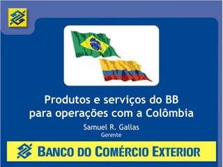 Produtos e serviços do BB
para operações com a Colômbia
         Samuel R. Gallas
              Gerente
 