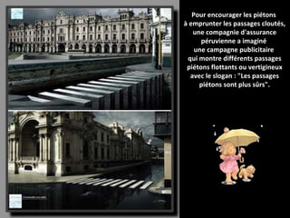 Pour encourager les piétons  à emprunter les passages cloutés, une compagnie d'assurance péruvienne a imaginé  une campagne publicitaire  qui montre différents passages piétons flottants ou vertigineux avec le slogan : "Les passages piétons sont plus sûrs". 