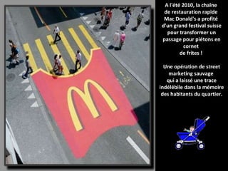 Diaporama PPS réalisé pour  http://www.diaporamas-a-la-con.com A l'été 2010, la chaîne  de restauration rapide  Mac Donald's a profité  d'un grand festival suisse pour transformer un passage pour piétons en cornet  de frites !  Une opération de street marketing sauvage  qui a laissé une trace indélébile dans la mémoire des habitants du quartier. 