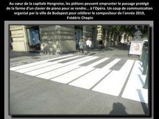 Au cœur de la capitale Hongroise, les piétons peuvent emprunter le passage protégé  de la forme d'un clavier de piano pour se rendre... à l'Opéra. Un coup de communication organisé par la ville de Budapest pour célébrer le compositeur de l'année 2010, Frédéric Chopin 