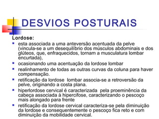 DESVIOS POSTURAIS
Lordose:
 esta associada a uma anteversão acentuada da pelve
  (vincula-se a um desequilíbrio dos músculos abdominais e dos
  glúteos, que, enfraquecidos, tornam a musculatura lombar
  encurtada),
 ocasionando uma acentuação da lordose lombar

 realinhamento de todas as outras curvas da coluna para haver
  compensação.
 retificação da lordose lombar associa-se a retroversão da
  pelve, originando a costa plana.
 hiperlordose cervical é caracterizada pela proeminência da
  cabeça associada à hipercifose, caracterizando o pescoço
  mais alongado para frente
 retificação da lordose cervical caracteriza-se pela diminuição
  da lordose e consequentemente o pescoço fica reto e com
  diminuição da mobilidade cervical.
 