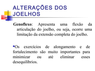 ALTERAÇÕES DOS
JOELHOS
Genoflexo: Apresenta uma flexão da
 articulação do joelho, ou seja, ocorre uma
 limitação da extensão completa do joelho.

Os exercícios de alongamento e de
fortalecimento são muito importantes para
minimizar      ou  até   eliminar   esses
desequilíbrios.
 