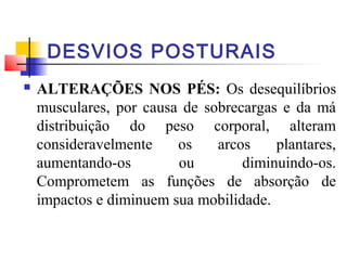 DESVIOS POSTURAIS
   ALTERAÇÕES NOS PÉS: Os desequilíbrios
    musculares, por causa de sobrecargas e da má
    distribuição do peso corporal, alteram
    consideravelmente    os    arcos    plantares,
    aumentando-os        ou        diminuindo-os.
    Comprometem as funções de absorção de
    impactos e diminuem sua mobilidade.
 