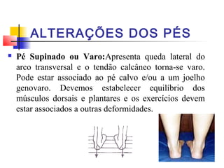 ALTERAÇÕES DOS PÉS
   Pé Supinado ou Varo:Apresenta queda lateral do
    arco transversal e o tendão calcâneo torna-se varo.
    Pode estar associado ao pé calvo e/ou a um joelho
    genovaro. Devemos estabelecer equilíbrio dos
    músculos dorsais e plantares e os exercícios devem
    estar associados a outras deformidades.
 