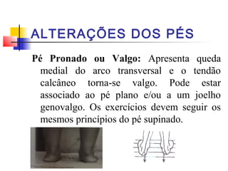 ALTERAÇÕES DOS PÉS
Pé Pronado ou Valgo: Apresenta queda
  medial do arco transversal e o tendão
  calcâneo torna-se valgo. Pode estar
  associado ao pé plano e/ou a um joelho
  genovalgo. Os exercícios devem seguir os
  mesmos princípios do pé supinado.
 