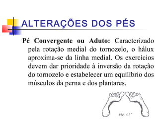 ALTERAÇÕES DOS PÉS
Pé Convergente ou Aduto: Caracterizado
  pela rotação medial do tornozelo, o hálux
  aproxima-se da linha medial. Os exercícios
  devem dar prioridade à inversão da rotação
  do tornozelo e estabelecer um equilíbrio dos
  músculos da perna e dos plantares.
 