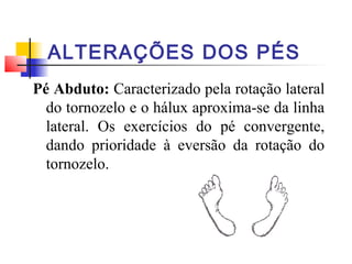 ALTERAÇÕES DOS PÉS
Pé Abduto: Caracterizado pela rotação lateral
  do tornozelo e o hálux aproxima-se da linha
  lateral. Os exercícios do pé convergente,
  dando prioridade à eversão da rotação do
  tornozelo.
 