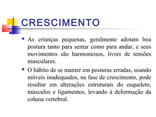 CRESCIMENTO
   As crianças pequenas, geralmente adotam boa
    postura tanto para sentar como para andar, e seus
    movimentos são harmoniosos, livres de tensões
    musculares.
   O hábito de se manter em posturas erradas, usando
    móveis inadequados, na fase de crescimento, pode
    resultar em alterações estruturais do esqueleto,
    músculos e ligamentos, levando à deformação da
    coluna vertebral.
 