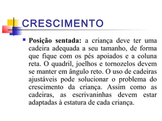 CRESCIMENTO
   Posição sentada: a criança deve ter uma
    cadeira adequada a seu tamanho, de forma
    que fique com os pés apoiados e a coluna
    reta. O quadril, joelhos e tornozelos devem
    se manter em ângulo reto. O uso de cadeiras
    ajustáveis pode solucionar o problema do
    crescimento da criança. Assim como as
    cadeiras, as escrivaninhas devem estar
    adaptadas à estatura de cada criança.
 