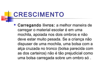 CRESCIMENTO
   Carregando livros: a melhor maneira de
    carregar o material escolar é em uma
    mochila, apoiada nos dois ombros e não
    deve estar muito pesada. Se a criança não
    dispuser de uma mochila, uma bolsa com a
    alça cruzada no tronco (bolsa parecida com
    as dos carteiros) não é tão prejudicial como
    uma bolsa carregada sobre um ombro só .
 