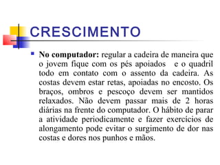 CRESCIMENTO
   No computador: regular a cadeira de maneira que
    o jovem fique com os pés apoiados e o quadril
    todo em contato com o assento da cadeira. As
    costas devem estar retas, apoiadas no encosto. Os
    braços, ombros e pescoço devem ser mantidos
    relaxados. Não devem passar mais de 2 horas
    diárias na frente do computador. O hábito de parar
    a atividade periodicamente e fazer exercícios de
    alongamento pode evitar o surgimento de dor nas
    costas e dores nos punhos e mãos.
 