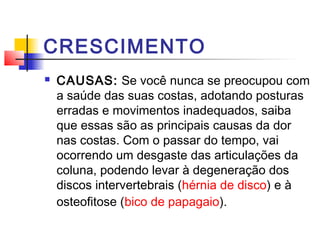 CRESCIMENTO
   CAUSAS: Se você nunca se preocupou com
    a saúde das suas costas, adotando posturas
    erradas e movimentos inadequados, saiba
    que essas são as principais causas da dor
    nas costas. Com o passar do tempo, vai
    ocorrendo um desgaste das articulações da
    coluna, podendo levar à degeneração dos
    discos intervertebrais (hérnia de disco) e à
    osteofitose (bico de papagaio).
 
