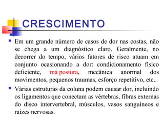 CRESCIMENTO
   Em um grande número de casos de dor nas costas, não
    se chega a um diagnóstico claro. Geralmente, no
    decorrer do tempo, vários fatores de risco atuam em
    conjunto ocasionando a dor: condicionamento físico
    deficiente, má postura, mecânica anormal dos
    movimentos, pequenos traumas, esforço repetitivo, etc..
   Várias estruturas da coluna podem causar dor, incluindo
    os ligamentos que conectam as vértebras, fibras externas
    do disco intervertebral, músculos, vasos sanguíneos e
    raízes nervosas.
 
