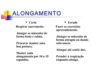 ALONGAMENTO
         Certo                   Errado
Respirar suavemente.      Fazer os exercícios
                          apressadamente.
Alongar os músculos de
forma lenta e calma.      Alongar os músculos de
                          forma abrupta ou dando
Procurar manter uma       solavancos.
boa postura.
                          Alongar até sentir dor.
Manter cada
alongamento por 10 a 15   Prender a respiração
segundos.                 enquanto alonga.
 