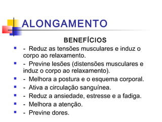 ALONGAMENTO
                    BENEFÍCIOS
   -  Reduz as tensões musculares e induz o 
    corpo ao relaxamento.
   -  Previne lesões (distensões musculares e 
    induz o corpo ao relaxamento).
   -  Melhora a postura e o esquema corporal.
   -  Ativa a circulação sanguínea.
   -  Reduz a ansiedade, estresse e a fadiga.
   -  Melhora a atenção.
   -  Previne dores.
 