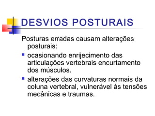 DESVIOS POSTURAIS
Posturas erradas causam alterações
  posturais:
 ocasionando enrijecimento das

  articulações vertebrais encurtamento
  dos músculos.
 alterações das curvaturas normais da

  coluna vertebral, vulnerável às tensões
  mecânicas e traumas.
 