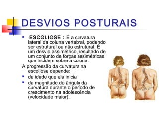 DESVIOS POSTURAIS
   ESCOLIOSE : É a curvatura
   lateral da coluna vertebral, podendo
   ser estrutural ou não estrutural. É
   um desvio assimétrico, resultado de
   um conjunto de forças assimétricas
   que incidem sobre a coluna.
A progressão da curvatura na
   escoliose depende:
 da idade que ela inicia

 da magnitude do ângulo da
   curvatura durante o período de
   crescimento na adolescência
   (velocidade maior).
 