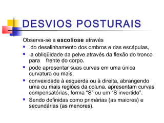 DESVIOS POSTURAIS
Observa-se a escoliose através
  do desalinhamento dos ombros e das escápulas,
  a obliqüidade da pelve através da flexão do tronco
  para frente do corpo.
 pode apresentar suas curvas em uma única

  curvatura ou mais.
 convexidade à esquerda ou à direita, abrangendo

  uma ou mais regiões da coluna, apresentam curvas
  compensatórias, forma “S” ou um “S invertido”.
 Sendo definidas como primárias (as maiores) e

  secundárias (as menores).
 