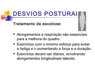 DESVIOS POSTURAIS
Tratamento da escoliose :

   Alongamentos e respiração são essenciais
    para a melhora do quadro.
   Exercícios com o mínimo esforço para evitar
    a fadiga e ir aumentando a força e a duração.
   Exercícios devem ser diários, envolvendo
    alongamentos longitudinais laterais.
 