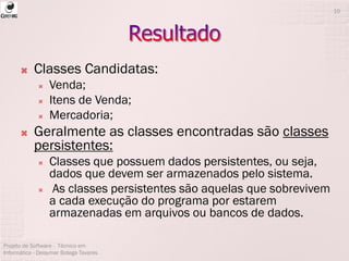  Classes Candidatas:
 Venda;
 Itens de Venda;
 Mercadoria;
 Geralmente as classes encontradas são classes
persistentes:
 Classes que possuem dados persistentes, ou seja,
dados que devem ser armazenados pelo sistema.
 As classes persistentes são aquelas que sobrevivem
a cada execução do programa por estarem
armazenadas em arquivos ou bancos de dados.
Projeto de Software - Técnico em
Informática - Deisymar Botega Tavares
10
 