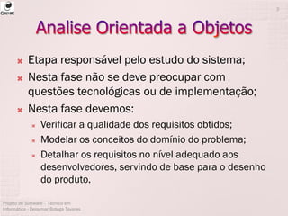  Etapa responsável pelo estudo do sistema;
 Nesta fase não se deve preocupar com
questões tecnológicas ou de implementação;
 Nesta fase devemos:
 Verificar a qualidade dos requisitos obtidos;
 Modelar os conceitos do domínio do problema;
 Detalhar os requisitos no nível adequado aos
desenvolvedores, servindo de base para o desenho
do produto.
Projeto de Software - Técnico em
Informática - Deisymar Botega Tavares
2
 
