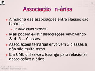 A maioria das associações entre classes são
binárias:
 Envolve duas classes.
 Mas podem existir associações envolvendo
3, 4 ,5 ... Classes.
 Associações ternárias envolvem 3 classes e
não são muito raras.
 Em UML utiliza-se o losango para relacionar
associações n-árias.
Projeto de Software - Técnico em
Informática - Deisymar Botega Tavares
26
 