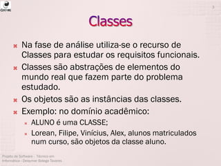  Na fase de análise utiliza-se o recurso de
Classes para estudar os requisitos funcionais.
 Classes são abstrações de elementos do
mundo real que fazem parte do problema
estudado.
 Os objetos são as instâncias das classes.
 Exemplo: no domínio acadêmico:
 ALUNO é uma CLASSE;
 Lorean, Filipe, Vinícius, Alex, alunos matriculados
num curso, são objetos da classe aluno.
Projeto de Software - Técnico em
Informática - Deisymar Botega Tavares
3
 
