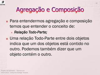  Para entendermos agregação e composição
temos que entender o conceito de:
 Relação Todo-Parte;
 Uma relação Todo-Parte entre dois objetos
indica que um dos objetos está contido no
outro. Podemos também dizer que um
objeto contém o outro.
Projeto de Software - Técnico em
Informática - Deisymar Botega Tavares
30
 