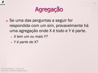  Se uma das perguntas a seguir for
respondida com um sim, provavelmente há
uma agregação onde X é todo e Y é parte.
 X tem um ou mais Y?
 Y é parte de X?
Projeto de Software - Técnico em
Informática - Deisymar Botega Tavares
31
 