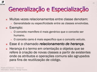  Muitas vezes relacionamentos entre classe denotam:
 Generalidade ou especificidade entre as classes envolvidas.
 Exemplo:
 O conceito mamífero é mais genérico que o conceito ser
humano.
 O conceito carro é mais específico que o conceito veículo.
 Esse é o chamado relacionamento de herança.
 Herança é o termo em orientação a objetos que se
refere à criação de novas classes a partir de existentes
onde os atributos e operações comuns são agrupados
para fins de reutilização de código.
Projeto de Software - Técnico em
Informática - Deisymar Botega Tavares
35
 