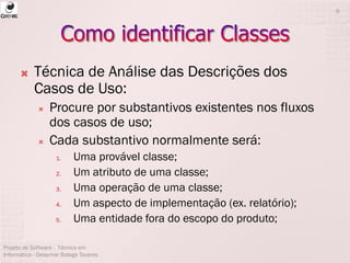  Técnica de Análise das Descrições dos
Casos de Uso:
 Procure por substantivos existentes nos fluxos
dos casos de uso;
 Cada substantivo normalmente será:
1. Uma provável classe;
2. Um atributo de uma classe;
3. Uma operação de uma classe;
4. Um aspecto de implementação (ex. relatório);
5. Uma entidade fora do escopo do produto;
Projeto de Software - Técnico em
Informática - Deisymar Botega Tavares
6
 