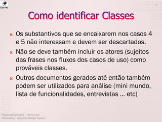  Os substantivos que se encaixarem nos casos 4
e 5 não interessam e devem ser descartados.
 Não se deve também incluir os atores (sujeitos
das frases nos fluxos dos casos de uso) como
prováveis classes.
 Outros documentos gerados até então também
podem ser utilizados para análise (mini mundo,
lista de funcionalidades, entrevistas ... etc)
Projeto de Software - Técnico em
Informática - Deisymar Botega Tavares
7
 