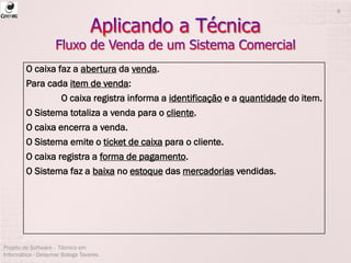 Projeto de Software - Técnico em
Informática - Deisymar Botega Tavares
8
O caixa faz a abertura da venda.
Para cada item de venda:
O caixa registra informa a identificação e a quantidade do item.
O Sistema totaliza a venda para o cliente.
O caixa encerra a venda.
O Sistema emite o ticket de caixa para o cliente.
O caixa registra a forma de pagamento.
O Sistema faz a baixa no estoque das mercadorias vendidas.
 