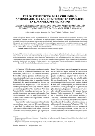Volumen 45, Nº 3, 2013. Páginas 473-492
Chungara, Revista de Antropología Chilena
EN LOS INTERSTICIOS DE LA CHILENIDAD.
ANTONIO MOLLO Y LAS IDENTIDADES EN CONFLICTO
EN LOS ANDES. PUTRE, 1900-1926
IN THE INTERSTICES OF BECOMING CHILEAN. ANTONIO MOLLO AND
THE IDENTITIES IN CONFLICT IN THE ANDES. PUTRE, 1900-1926
Alberto Díaz Araya1, Rodrigo Ruz Zagal1,2 y Luis Galdames Rosas1
Durante la ocupación chilena, la sierra ariqueña fue testigo del surgimiento de líderes locales que, de manera dinámica y activa,
operaron entre el Estado chileno y su comunidad. Al ocupar un espacio “intermedio” fueron capaces de construir sus propias
identidades y convertirse en agentes intersticiales, resistiendo a la dominación chilena desde la cotidianidad y manifestando
abiertamente sus “sentimientos peruanos”. A través de discursos múltiples y aparentemente contradictorios, actuaron en su praxis
política como “bisagras” entre estas dos legitimidades, reorientando híbridamente sus prácticas ante la nueva autoridad. Tal fue el
caso de Antonio Mollo, personaje estudiado en el presente artículo.
	 Palabras claves: Antonio Mollo, Putre, identidad, resistencia, líderes locales.
During the Chilean occupation, the sierra of Arica was witness to the emergence of local leaders, in a dynamic and active way, ope-
rating between the Chilean state and community. By occupying an “intermediate” space they were able to build their own identities
and become interstitial, resisting the Chilean domination in their everyday lives and openly expressing their “Peruvian identities”.
Through multiple and seemingly contradictory discourses, they acted in political practice as “hinges” between the two nationalities,
reorienting themselves in front of the new Chilean authority. Such was the case of Antonio Mollo, the actor studied in this article.
	 Key words: Antonio Mollo, Putre, identity, resistance, local leaders.
1	 Departamento de Ciencias Históricas y Geográficas de la Universidad de Tarapacá, Arica, Chile. albertodiaz@uta.cl;
lgaldame@uta.cl
2	 Programa de Doctorado en Antropología UTA-UCN. Arica-San Pedro de Atacama, Chile. rruz@uta.cl
Recibido: noviembre 2012. Aceptado: junio 2013.
El 7 abril de 1926, el comunero de PutreAntonio
Mollo muere en la cordillera andina de Arica. Las
autoridades, cansadas de las continuas muestras
de rebeldía ante las políticas chilenizadoras im-
plementadas en la región tras la guerra del Pacífico
(1879-1883), habían decidido ya su destino:Antonio
debía morir. La noticia no demoró en llegar a los
pasquines locales. El periódico La voz del Sur, ha-
ciéndose partícipe del duelo y del conflicto, esbozó
las siguientes palabras: “Ha muerto en Putre don
Antonio Mollo, ciudadano peruano que fue per-
seguido tenazmente por nuestros adversarios. Sus
vinculaciones en Putre, su posición económica y
su patriotismo acendrado era algo que los chilenos
no podían tolerar”1.
Su arresto fue producto de una acción elaborada
y premeditada. Meses antes, el delegado chileno en
la zona, Luis Luco Cruchaga, había notificado al
capitán de carabineros Rodolfo Ravines “que haría
victimar a Mollo antes de permitir que regresase a
Putre”. Sin embargo,Antonio ignorando las amenazas
de las cuales era objeto, a inicios de 1926, tras un
período de exilio en Bolivia, decide retornar a su
pueblo encabezando un grupo de 15 nativos. No
tardó mucho en caer en el ardid que se había tejido.
En los alrededores de Putre fue detenido por una
patrulla de policías al mando del “teniente Alberto
Carlos Toro Coronel, segundo jefe del escuadrón de
carabineros, [quien] participó en la ejecución del
plan de arresto, flagelación e intimidación”, todo
ello bajo el “consentimiento del teniente Hernán
Donoso Tapia, comandante del escuadrón”2. Fue
tal la brutalidad de los policías que Antonio, ya
“anciano… sucumbía días después a consecuencia
de los culatazos recibidos, teniendo como él decía,
la satisfacción de morir bajo la bandera peruana en
el lugar donde había nacido” (Palacios 1974:194).
Las lecturas que se hicieron sobre la muerte de
Mollo corrieron por distintos carriles. En Lima se
destacócomoheroicolosucedido,subrayandoqueera
 