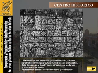 Centro Urbano más importante y característico de la ciudad, por el valioso Patrimonio Cultural Arquitectónico y urbanístico. Sede de gobierno y de actividades cívicas, socio- culturales y económicas de Trujillo. Representa la memoria histórica colectiva y de identidad CENTRO HISTORICO 