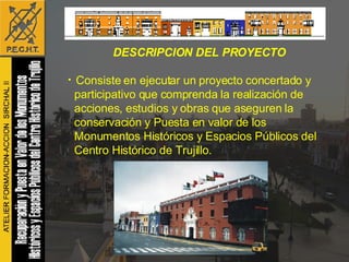 DESCRIPCION DEL PROYECTO Consiste en ejecutar un proyecto concertado y participativo que comprenda la realización de acciones, estudios y obras que aseguren la conservación y Puesta en valor de los Monumentos Históricos y Espacios Públicos del Centro Histórico de Trujillo. 
