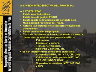 A.0. VISION INTROSPECTIVA DEL PROYECTO: A.1. FORTALEZAS: Existe voluntad política. Existe ente de gestión PECHT Existe aporte de financiamiento por parte de la  Municipalidad Provincial de Trujillo. Actores involucrados evita conflictos y duplicidad de funciones. Existe continuidad del proyecto. Toma de decisiones en forma concertada a través de mesas de concertación por grupos temáticos.  Patrimonio Educación y cultura. Transporte y transito.  Comercio y Turismo, etc. Se han implementado comisiones especiales: Consultivas (MPT, INC, CAP, CIP, UNI). Calificadoras de Proyectos (MPT, INC, CAP, CIP, INDECI, BOM.) ; y  Supervisoras de obras (MPT, INC, CAP y CIP). 