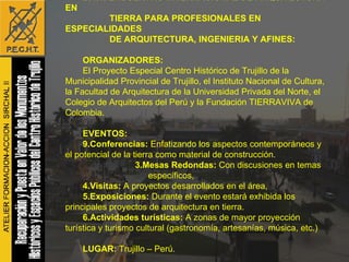B.1.1. ENCUENTRO INTERNACIONAL DE ARQUITECTURA EN TIERRA PARA PROFESIONALES EN ESPECIALIDADES  DE ARQUITECTURA, INGENIERIA Y AFINES: ORGANIZADORES: El Proyecto Especial Centro Histórico de Trujillo de la Municipalidad Provincial de Trujillo, el Instituto Nacional de Cultura, la Facultad de Arquitectura de la Universidad Privada del Norte, el Colegio de Arquitectos del Perú y la Fundación TIERRAVIVA de Colombia. EVENTOS: Conferencias:  Enfatizando los aspectos contemporáneos y el potencial de la tierra como material de construcción. 3.Mesas Redondas:  Con discusiones en temas específicos,  4.Visitas:  A proyectos desarrollados en el área,  5.Exposiciones:  Durante el evento estará exhibida los principales proyectos de arquitectura en tierra. 6.Actividades turísticas:  A   zonas de mayor proyección turística y turismo cultural (gastronomía, artesanías, música, etc.) LUGAR:  Trujillo – Perú. FECHAS:  01 al 09 de Julio del 2007, 2008, 2009 y 2010.   