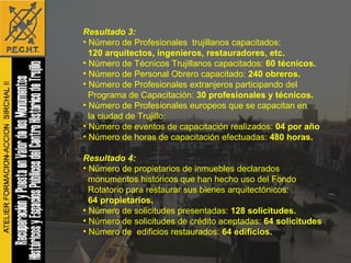 Resultado 3: Número de Profesionales  trujillanos capacitados:  120 arquitectos, ingenieros, restauradores, etc.  Número de Técnicos Trujillanos capacitados:  60 técnicos. Número de Personal Obrero capacitado:  240 obreros.   Número de Profesionales extranjeros participando del  Programa de Capacitación:  30 profesionales y técnicos.   Número de Profesionales europeos que se capacitan en  la ciudad de Trujillo:  Número de eventos de capacitación realizados:  04 por año Número de horas de capacitación efectuadas:  480 horas. Resultado 4: Número de propietarios de inmuebles declarados monumentos históricos que han hecho uso del Fondo  Rotatorio para restaurar sus bienes arquitectónicos: 64 propietarios. Número de solicitudes presentadas:  128 solicitudes.   Número de solicitudes de crédito aceptadas:  64 solicitudes Número de  edificios restaurados:  64 edificios. 