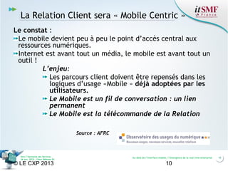 La Relation Client sera « Mobile Centric »
Le constat :
Le mobile devient peu à peu le point d’accès central aux
ressources numériques.
Internet est avant tout un média, le mobile est avant tout un
outil !
L’enjeu:
Les parcours client doivent être repensés dans les
logiques d’usage «Mobile » déjà adoptées par les
utilisateurs.
Le Mobile est un fil de conversation : un lien
permanent
Le Mobile est la télécommande de la Relation
Source : AFRC

Vers l’harmonie des Services
26 nov. 2013 – Cœur Défense 92

© LE CXP 2013

Au-delà de l’interface mobile, l’émergence de la real time enterprise

10

10

 