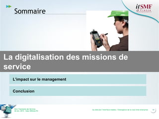 Sommaire

La digitalisation des missions de
service
L’impact sur le management
Conclusion

Vers l’harmonie des Services
26 nov. 2013 – Cœur Défense 92

Au-delà de l’interface mobile, l’émergence de la real time enterprise

14

 